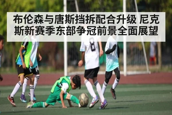 布伦森与唐斯挡拆配合升级 尼克斯新赛季东部争冠前景全面展望